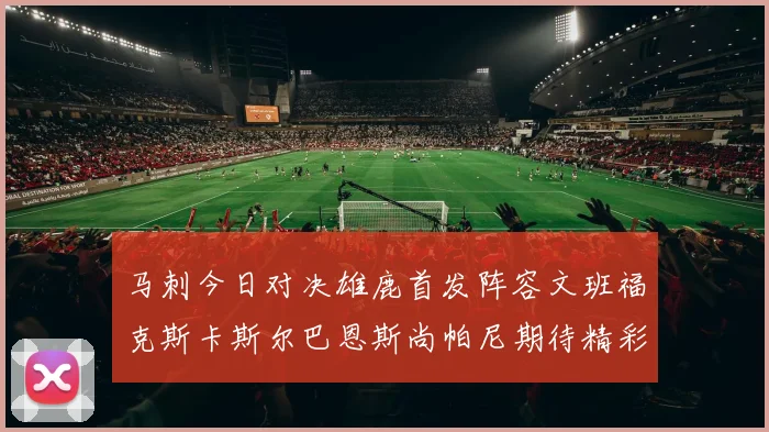 马刺今日对决雄鹿首发阵容文班福克斯卡斯尔巴恩斯尚帕尼期待精彩表现