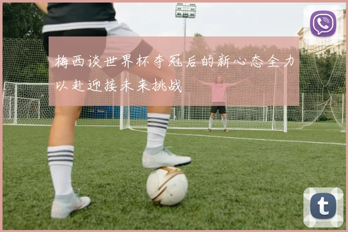 梅西谈世界杯夺冠后的新心态全力以赴迎接未来挑战