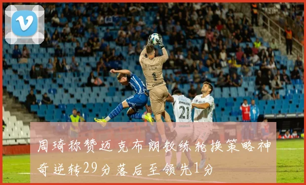 周琦称赞迈克布朗教练轮换策略神奇逆转29分落后至领先1分