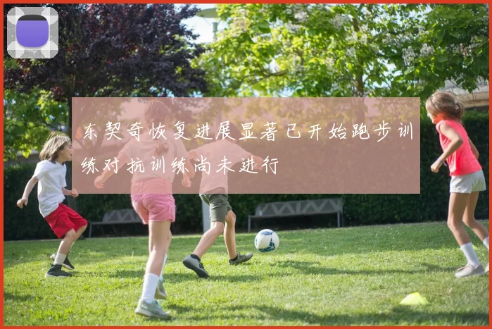 东契奇恢复进展显著已开始跑步训练对抗训练尚未进行
