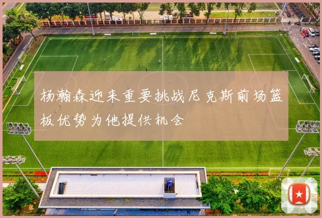 杨瀚森迎来重要挑战尼克斯前场篮板优势为他提供机会