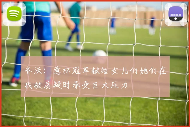 齐沃：意杯冠军献给女儿们她们在我被质疑时承受巨大压力