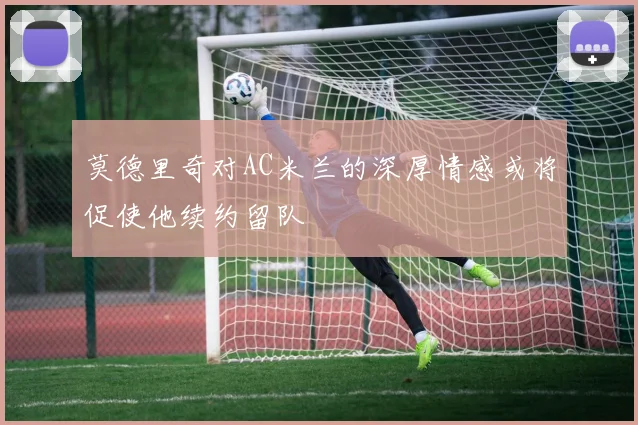莫德里奇对AC米兰的深厚情感或将促使他续约留队