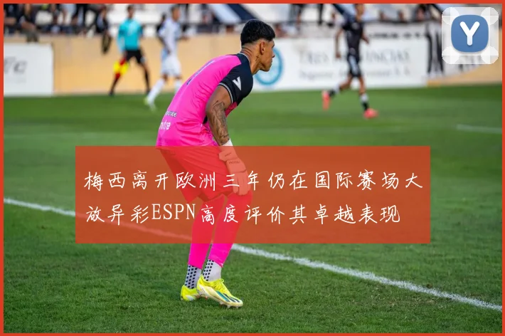 梅西离开欧洲三年仍在国际赛场大放异彩ESPN高度评价其卓越表现