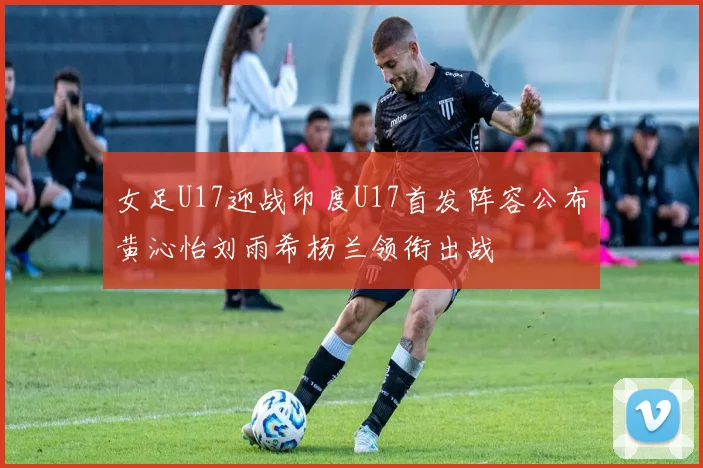 女足U17迎战印度U17首发阵容公布黄沁怡刘雨希杨兰领衔出战