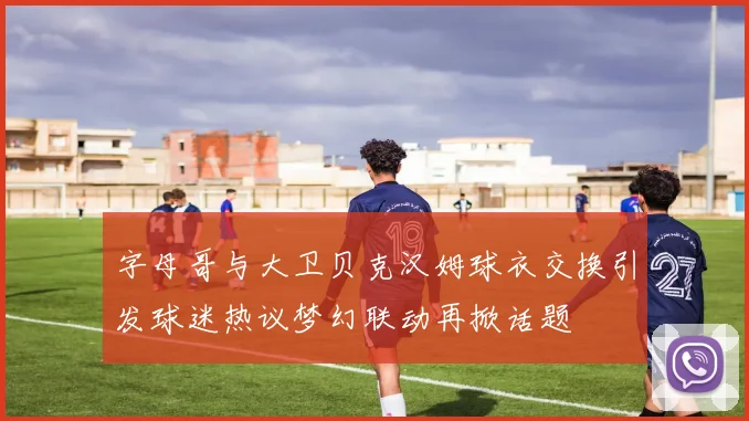 字母哥与大卫贝克汉姆球衣交换引发球迷热议梦幻联动再掀话题
