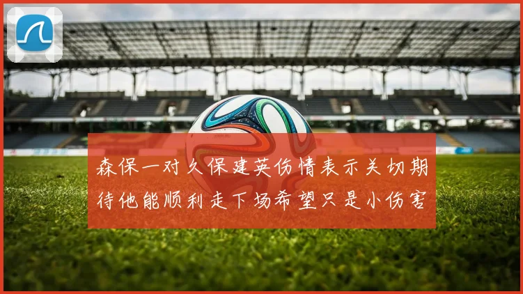 森保一对久保建英伤情表示关切期待他能顺利走下场希望只是小伤害