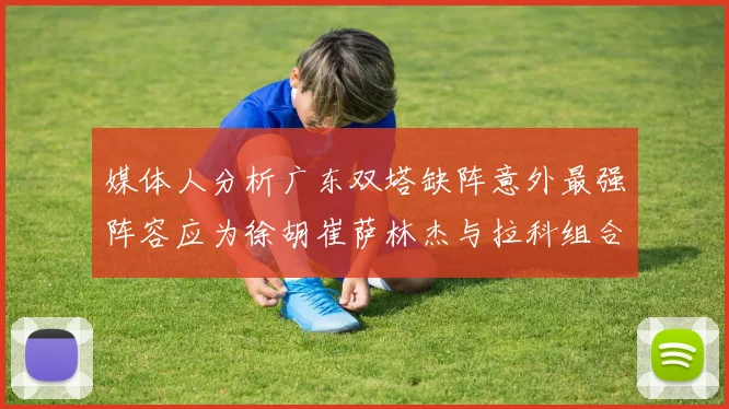 媒体人分析广东双塔缺阵意外最强阵容应为徐胡崔萨林杰与拉科组合