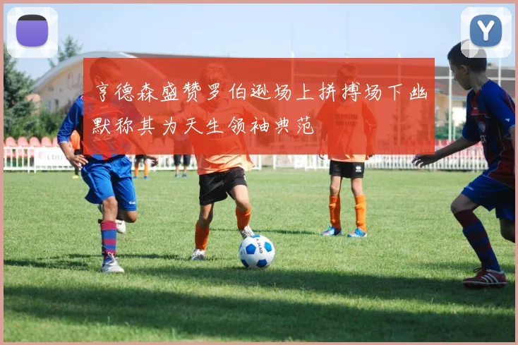 亨德森盛赞罗伯逊场上拼搏场下幽默称其为天生领袖典范