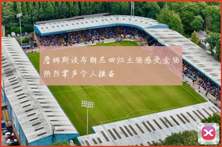 詹姆斯谈布朗尼回归主场感受全场热烈掌声令人振奋