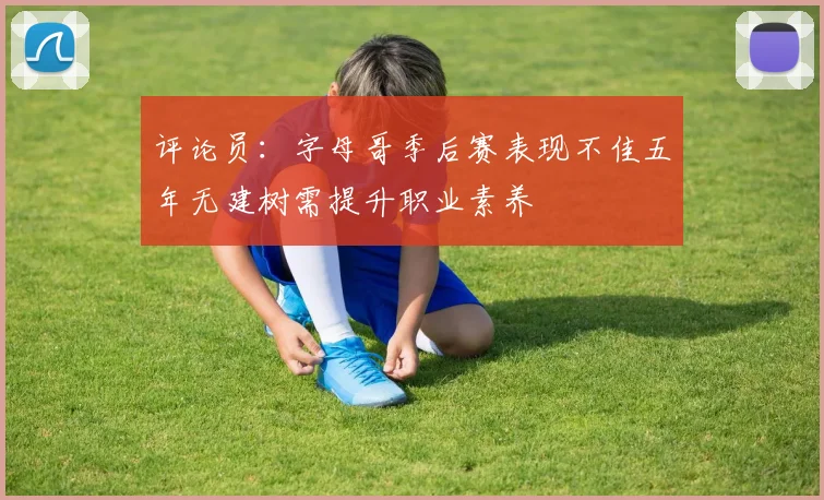评论员：字母哥季后赛表现不佳五年无建树需提升职业素养