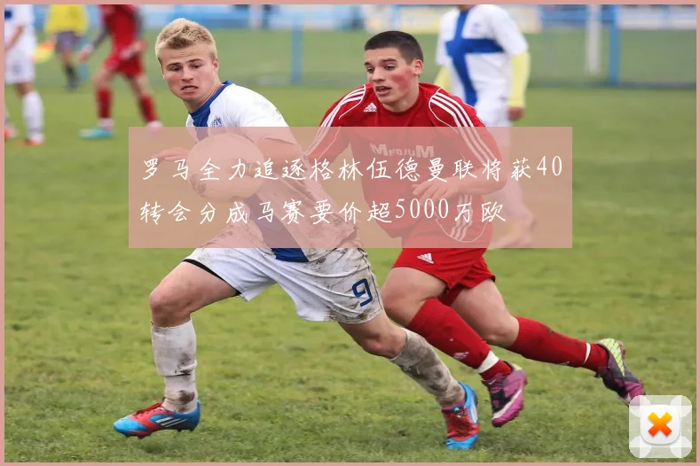 罗马全力追逐格林伍德曼联将获40转会分成马赛要价超5000万欧