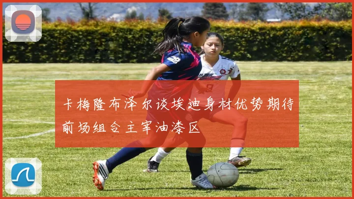 卡梅隆布泽尔谈埃迪身材优势期待前场组合主宰油漆区