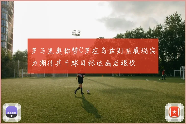 罗马里奥称赞C罗在乌兹别克展现实力期待其千球目标达成后退役