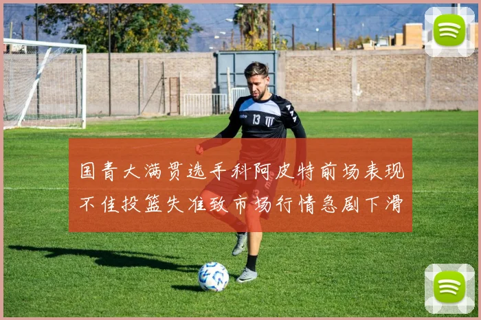 国青大满贯选手科阿皮特前场表现不佳投篮失准致市场行情急剧下滑