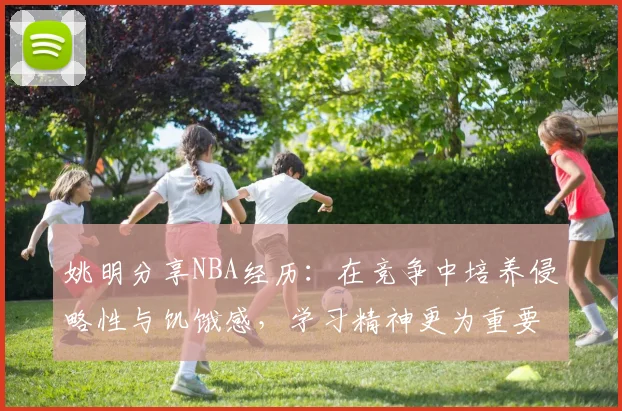 姚明分享NBA经历：在竞争中培养侵略性与饥饿感，学习精神更为重要