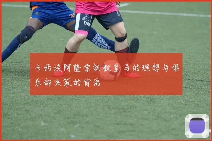 卡西谈阿隆索执教皇马的理想与俱乐部决策的背离