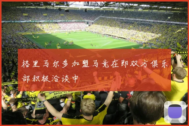 格里马尔多加盟马竞在即双方俱乐部积极洽谈中