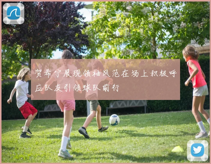 贺希宁展现领袖风范在场上积极呼应队友引领球队前行