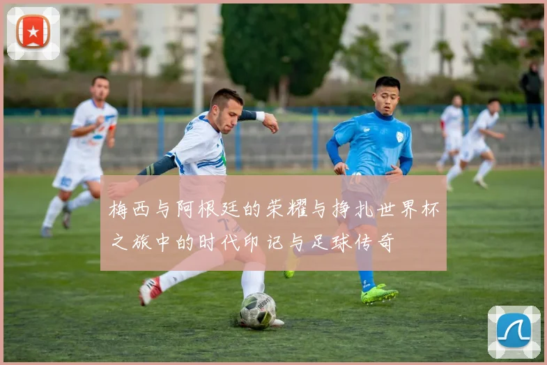 梅西与阿根廷的荣耀与挣扎世界杯之旅中的时代印记与足球传奇