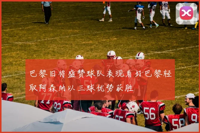 巴黎旧将盛赞球队表现看好巴黎轻取阿森纳以三球优势获胜