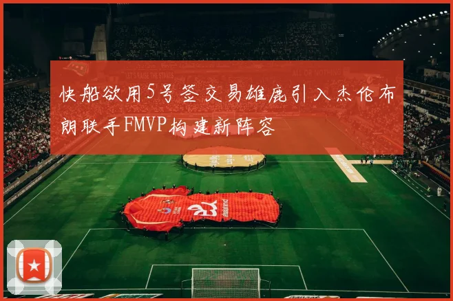 快船欲用5号签交易雄鹿引入杰伦布朗联手FMVP构建新阵容