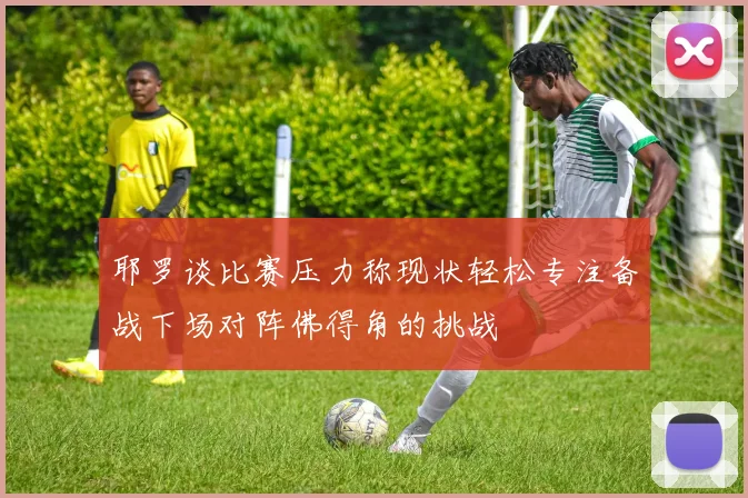 耶罗谈比赛压力称现状轻松专注备战下场对阵佛得角的挑战